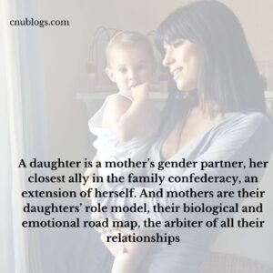A daughter is a mother’s gender partner, her closest ally in the family confederacy, an extension of herself. And mothers are their daughters’ role model, their biological and emotional road map, the arbiter of all their relationships
